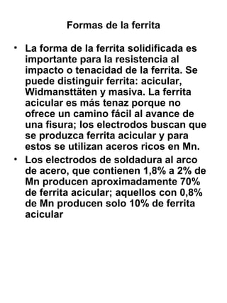 Formas de la ferrita
• La forma de la ferrita solidificada es
importante para la resistencia al
impacto o tenacidad de la ferrita. Se
puede distinguir ferrita: acicular,
Widmansttäten y masiva. La ferrita
acicular es más tenaz porque no
ofrece un camino fácil al avance de
una fisura; los electrodos buscan que
se produzca ferrita acicular y para
estos se utilizan aceros ricos en Mn.
• Los electrodos de soldadura al arco
de acero, que contienen 1,8% a 2% de
Mn producen aproximadamente 70%
de ferrita acicular; aquellos con 0,8%
de Mn producen solo 10% de ferrita
acicular

 