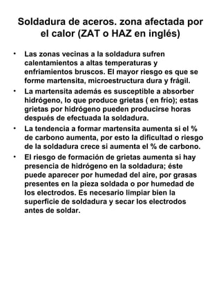 Soldadura de aceros. zona afectada por
el calor (ZAT o HAZ en inglés)
•

•

•

•

Las zonas vecinas a la soldadura sufren
calentamientos a altas temperaturas y
enfriamientos bruscos. El mayor riesgo es que se
forme martensita, microestructura dura y frágil.
La martensita además es susceptible a absorber
hidrógeno, lo que produce grietas ( en frío); estas
grietas por hidrógeno pueden producirse horas
después de efectuada la soldadura.
La tendencia a formar martensita aumenta si el %
de carbono aumenta, por esto la dificultad o riesgo
de la soldadura crece si aumenta el % de carbono.
El riesgo de formación de grietas aumenta si hay
presencia de hidrógeno en la soldadura; éste
puede aparecer por humedad del aire, por grasas
presentes en la pieza soldada o por humedad de
los electrodos. Es necesario limpiar bien la
superficie de soldadura y secar los electrodos
antes de soldar.

 