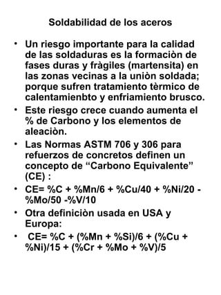 Soldabilidad de los aceros
• Un riesgo importante para la calidad
de las soldaduras es la formaciòn de
fases duras y fràgiles (martensita) en
las zonas vecinas a la uniòn soldada;
porque sufren tratamiento tèrmico de
calentamienbto y enfriamiento brusco.
• Este riesgo crece cuando aumenta el
% de Carbono y los elementos de
aleaciòn.
• Las Normas ASTM 706 y 306 para
refuerzos de concretos definen un
concepto de “Carbono Equivalente”
(CE) :
• CE= %C + %Mn/6 + %Cu/40 + %Ni/20 %Mo/50 -%V/10
• Otra definiciòn usada en USA y
Europa:
• CE= %C + (%Mn + %Si)/6 + (%Cu +
%Ni)/15 + (%Cr + %Mo + %V)/5

 