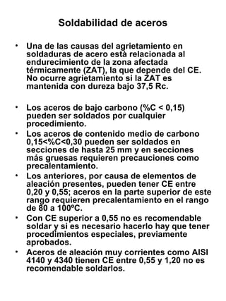 Soldabilidad de aceros
• Una de las causas del agrietamiento en
soldaduras de acero està relacionada al
endurecimiento de la zona afectada
térmicamente (ZAT), la que depende del CE.
No ocurre agrietamiento si la ZAT es
mantenida con dureza bajo 37,5 Rc.
• Los aceros de bajo carbono (%C < 0,15)
pueden ser soldados por cualquier
procedimiento.
• Los aceros de contenido medio de carbono
0,15<%C<0,30 pueden ser soldados en
secciones de hasta 25 mm y en secciones
más gruesas requieren precauciones como
precalentamiento.
• Los anteriores, por causa de elementos de
aleación presentes, pueden tener CE entre
0,20 y 0,55; aceros en la parte superior de este
rango requieren precalentamiento en el rango
de 80 a 100ºC.
• Con CE superior a 0,55 no es recomendable
soldar y si es necesario hacerlo hay que tener
procedimientos especiales, previamente
aprobados.
• Aceros de aleación muy corrientes como AISI
4140 y 4340 tienen CE entre 0,55 y 1,20 no es
recomendable soldarlos.

 