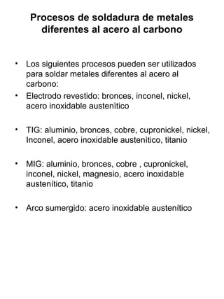 Procesos de soldadura de metales
diferentes al acero al carbono
• Los siguientes procesos pueden ser utilizados
para soldar metales diferentes al acero al
carbono:
• Electrodo revestido: bronces, inconel, nickel,
acero inoxidable austenìtico
• TIG: aluminio, bronces, cobre, cupronickel, nickel,
Inconel, acero inoxidable austenìtico, titanio
• MIG: aluminio, bronces, cobre , cupronickel,
inconel, nickel, magnesio, acero inoxidable
austenítico, titanio
• Arco sumergido: acero inoxidable austenítico

 