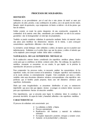 PROCESOS DE SOLDADURA
DEFINICIÓN
Soldadura es un procedimiento por el cual dos o más piezas de metal se unen por
aplicación de calor, presión, o una combinación de ambos, con o sin aporte de otro metal,
llamado metal de aportación, cuya temperatura de fusión es inferior a la de las piezas que
han de soldarse.
Soldar consiste en reunir las partes integrantes de una construcción asegurando la
continuidad de la materia entre ellas, entendiendo por continuidad no sólo la de carácter
geométrico sino la homogeneidad en todo tipo de propiedades.
También se puede considerar soldadura la aportación mediante fusión de material sobre
una pieza para modificar las dimensiones iniciales de la misma, o para conseguir
características superficiales diferentes a las de origen.
La normativa actual distingue entre soldadura y soldeo, de manera que no se pueden usar
indistintamente. Soldadura es el cordón físico que une las piezas y soldeo el método que
se ha empleado para conseguir realizar dicha unión o soldadura.
NATURALEZA DE LAS SUPERFICIES METÁLICAS
En la explicación anterior hemos considerado dos superficies metálicas planas, ideales
como para que se establezca un íntimo contacto entre ellos. Sin embargo, las superficies
metálicas raramente se encuentran en ese estado, lo que impide en la práctica la
reproducción del proceso ya descrito.
Para comprender los procesos reales, es necesario analizar las características de las
superficies reales, tal como ocurren en la naturaleza. Cualquier superficie real examinada
en la escala atómica es extremadamente irregular. Está constituida por picos y valles
variables entre unos doscientos diámetros atómicos correspondientes a las superficies más
perfectas que el hombre puede preparar, hasta cien mil diámetros atómicos para
superficies desbastadas.
Dado que estas irregularidades se encuentran distribuidas al azar, es sumamente
improbable que poco más que algunos átomos se pongan en contacto íntimo necesario
para que experimenten fuerzas de atracción sensibles.
Otro impedimento, que se presenta para lograr la soldadura ideal, lo constituye la
presencia inevitable de capas de óxido y humedad adheridas a las superficies metálicas.
CARACTERISTICAS
El proceso de soldadura está caracterizado por:
 La soldadura es fiable y limpia.
 Proceso automatizado.
 Reutilización del fundente y material de soldadura
sobrantes.
 Se requiere inspección posterior, retoques y someter a test.
 Aumento en la productividad y eficiencia.
 