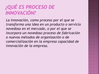 La innovación, como proceso por el que se
transforma una idea en un producto o servicio
novedoso en el mercado, o por el que se
incorpora un novedoso proceso de fabricación
o nuevos métodos de organización o de
comercialización en la empresa capacidad de
innovación de la empresa.
 