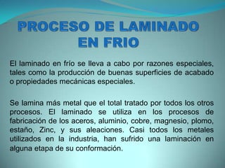 El laminado en frío se lleva a cabo por razones especiales,
tales como la producción de buenas superficies de acabado
o propiedades mecánicas especiales.
Se lamina más metal que el total tratado por todos los otros
procesos. El laminado se utiliza en los procesos de
fabricación de los aceros, aluminio, cobre, magnesio, plomo,
estaño, Zinc, y sus aleaciones. Casi todos los metales
utilizados en la industria, han sufrido una laminación en
alguna etapa de su conformación.
 
