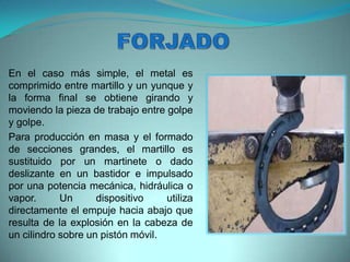 En el caso más simple, el metal es
comprimido entre martillo y un yunque y
la forma final se obtiene girando y
moviendo la pieza de trabajo entre golpe
y golpe.
Para producción en masa y el formado
de secciones grandes, el martillo es
sustituido por un martinete o dado
deslizante en un bastidor e impulsado
por una potencia mecánica, hidráulica o
vapor. Un dispositivo utiliza
directamente el empuje hacia abajo que
resulta de la explosión en la cabeza de
un cilindro sobre un pistón móvil.
 