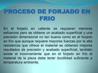 En el forjado en caliente se requieren menores
esfuerzos pero se obtiene un acabado superficial y una
precisión dimensional no tan buena como en el forjado
en frío que aunque requiere mayores fuerzas por la alta
resistencia que ofrece el material se obtienen mejores
resultados de precisión y acabado superficial, también
existe el inconveniente que en el forjado en frío el
material de la pieza debe tener ductilidad suficiente a
temperatura ambiente.
 