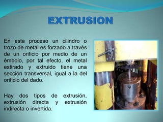 En este proceso un cilindro o
trozo de metal es forzado a través
de un orificio por medio de un
émbolo, por tal efecto, el metal
estirado y extruido tiene una
sección transversal, igual a la del
orificio del dado.
Hay dos tipos de extrusión,
extrusión directa y extrusión
indirecta o invertida.
 