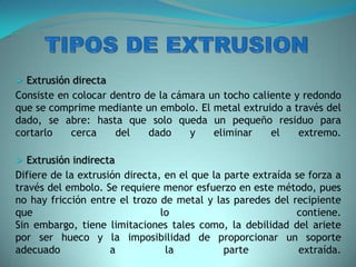  Extrusión directa
Consiste en colocar dentro de la cámara un tocho caliente y redondo
que se comprime mediante un embolo. El metal extruido a través del
dado, se abre: hasta que solo queda un pequeño residuo para
cortarlo cerca del dado y eliminar el extremo.
 Extrusión indirecta
Difiere de la extrusión directa, en el que la parte extraída se forza a
través del embolo. Se requiere menor esfuerzo en este método, pues
no hay fricción entre el trozo de metal y las paredes del recipiente
que lo contiene.
Sin embargo, tiene limitaciones tales como, la debilidad del ariete
por ser hueco y la imposibilidad de proporcionar un soporte
adecuado a la parte extraída.
 