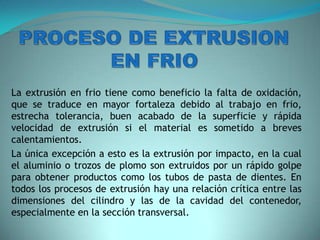 La extrusión en frio tiene como beneficio la falta de oxidación,
que se traduce en mayor fortaleza debido al trabajo en frio,
estrecha tolerancia, buen acabado de la superficie y rápida
velocidad de extrusión si el material es sometido a breves
calentamientos.
La única excepción a esto es la extrusión por impacto, en la cual
el aluminio o trozos de plomo son extruidos por un rápido golpe
para obtener productos como los tubos de pasta de dientes. En
todos los procesos de extrusión hay una relación crítica entre las
dimensiones del cilindro y las de la cavidad del contenedor,
especialmente en la sección transversal.
 
