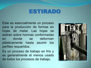 Este es esencialmente un proceso
para la producción de formas en
hojas de metal. Las hojas se
estiran sobre hormas conformadas
en donde se deforman
plásticamente hasta asumir los
perfiles requeridos.
Es un proceso de trabajo en frío y
es generalmente el menos usado
de todos los procesos de trabajo.
 