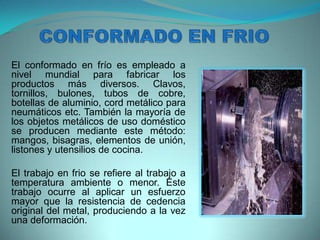 El conformado en frío es empleado a
nivel mundial para fabricar los
productos más diversos. Clavos,
tornillos, bulones, tubos de cobre,
botellas de aluminio, cord metálico para
neumáticos etc. También la mayoría de
los objetos metálicos de uso doméstico
se producen mediante este método:
mangos, bisagras, elementos de unión,
listones y utensilios de cocina.
El trabajo en frio se refiere al trabajo a
temperatura ambiente o menor. Este
trabajo ocurre al aplicar un esfuerzo
mayor que la resistencia de cedencia
original del metal, produciendo a la vez
una deformación.
 