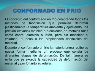 El concepto del conformado en frío comprende todos los
métodos de fabricación que permiten deformar
plásticamente (a temperatura ambiente y ejerciendo una
presión elevada) metales o aleaciones de metales tales
como cobre, aluminio o latón, pero sin modificar el
volumen, el peso o las propiedades esenciales del
material.
Durante el conformado en frío la materia prima recibe su
nueva forma mediante un proceso que consta de
diferentes etapas de deformación. De tal manera se
evita que se exceda la capacidad de deformación del
material y por lo tanto su rotura.
 
