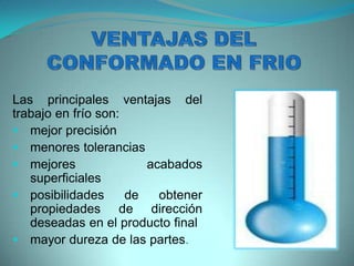 Las principales ventajas del
trabajo en frío son:
 mejor precisión
 menores tolerancias
 mejores acabados
superficiales
 posibilidades de obtener
propiedades de dirección
deseadas en el producto final
 mayor dureza de las partes.
 