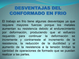 El trabajo en frío tiene algunas desventajas ya que
requiere mayores fuerzas porque los metales
aumentan su resistencia debido al endurecimiento
por deformación, produciendo que el esfuerzo
requerido para continuar la deformación se
incremente y contrarreste el incremento de la
resistencia, la reducción de la ductilidad y el
aumento de la resistencia a la tensión limitan la
cantidad de operaciones de formado que se puedan
realizar a las partes.
 