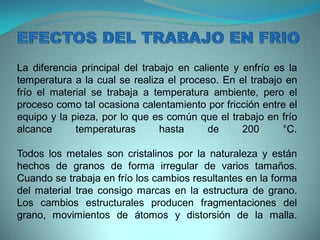 La diferencia principal del trabajo en caliente y enfrío es la
temperatura a la cual se realiza el proceso. En el trabajo en
frío el material se trabaja a temperatura ambiente, pero el
proceso como tal ocasiona calentamiento por fricción entre el
equipo y la pieza, por lo que es común que el trabajo en frío
alcance temperaturas hasta de 200 °C.
Todos los metales son cristalinos por la naturaleza y están
hechos de granos de forma irregular de varios tamaños.
Cuando se trabaja en frío los cambios resultantes en la forma
del material trae consigo marcas en la estructura de grano.
Los cambios estructurales producen fragmentaciones del
grano, movimientos de átomos y distorsión de la malla.
 