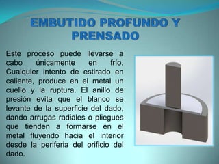 Este proceso puede llevarse a
cabo únicamente en frío.
Cualquier intento de estirado en
caliente, produce en el metal un
cuello y la ruptura. El anillo de
presión evita que el blanco se
levante de la superficie del dado,
dando arrugas radiales o pliegues
que tienden a formarse en el
metal fluyendo hacia el interior
desde la periferia del orificio del
dado.
 