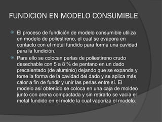 FUNDICION EN MODELO CONSUMIBLE
 El proceso de fundición de modelo consumible utiliza
en modelo de poliestireno, el cual se evapora en
contacto con el metal fundido para forma una cavidad
para la fundición.
 Para ello se colocan perlas de poliestireno crudo
desechable con 5 a 8 % de pentano en un dado
precalentado (de aluminio) dejando que se expanda y
tome la forma de la cavidad del dado y se aplica más
calor a fin de fundir y unir las perlas entre sí. El
modelo así obtenido se coloca en una caja de moldeo
junto con arena compactada y sin retirarlo se vacía el
metal fundido en el molde la cual vaporiza el modelo.
 