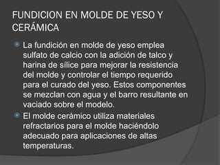 FUNDICION EN MOLDE DE YESO Y
CERÁMICA
 La fundición en molde de yeso emplea
sulfato de calcio con la adición de talco y
harina de sílice para mejorar la resistencia
del molde y controlar el tiempo requerido
para el curado del yeso. Estos componentes
se mezclan con agua y el barro resultante en
vaciado sobre el modelo.
 El molde cerámico utiliza materiales
refractarios para el molde haciéndolo
adecuado para aplicaciones de altas
temperaturas.
 