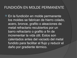 FUNDICIÓN EN MOLDE PERMANENTE
 En la fundición en molde permanente
los moldes se fabrican de hierro colado,
acero, bronce, grafito o aleaciones de
metal refractario recubiertos por un
barro refractario o grafito a fin de
incrementar la vida útil. Estos son
calentados antes del vaciado del metal
fundido para facilitar el flujo y reducir el
daño por gradiente térmico.
 