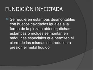 FUNDICIÓN INYECTADA
 Se requieren estampas desmontables
con huecos cavidades iguales a la
forma de la pieza a obtener; dichas
estampas o moldes se montan en
máquinas especiales que permiten el
cierre de las mismas e introducen a
presión el metal líquido
 