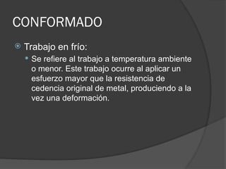 CONFORMADO
 Trabajo en frío:
 Se refiere al trabajo a temperatura ambiente
o menor. Este trabajo ocurre al aplicar un
esfuerzo mayor que la resistencia de
cedencia original de metal, produciendo a la
vez una deformación.
 