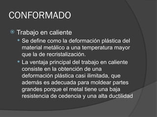 CONFORMADO
 Trabajo en caliente
 Se define como la deformación plástica del
material metálico a una temperatura mayor
que la de recristalización.
 La ventaja principal del trabajo en caliente
consiste en la obtención de una
deformación plástica casi ilimitada, que
además es adecuada para moldear partes
grandes porque el metal tiene una baja
resistencia de cedencia y una alta ductilidad
 