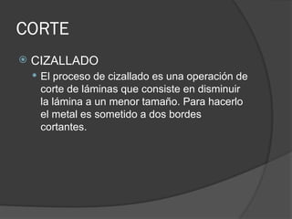 CORTE
 CIZALLADO
 El proceso de cizallado es una operación de
corte de láminas que consiste en disminuir
la lámina a un menor tamaño. Para hacerlo
el metal es sometido a dos bordes
cortantes.
 