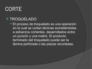 CORTE
 TROQUELADO
 El proceso de troquelado es una operación
en la cual se cortan láminas sometiéndolas
a esfuerzos cortantes, desarrollados entre
un punzón y una matriz. El producto
terminado del troquelado puede ser la
lámina perforada o las piezas recortadas.
 