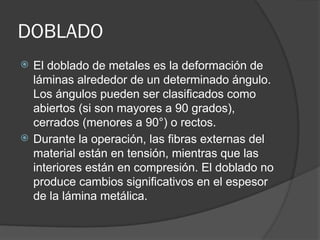 DOBLADO
 El doblado de metales es la deformación de
láminas alrededor de un determinado ángulo.
Los ángulos pueden ser clasificados como
abiertos (si son mayores a 90 grados),
cerrados (menores a 90°) o rectos.
 Durante la operación, las fibras externas del
material están en tensión, mientras que las
interiores están en compresión. El doblado no
produce cambios significativos en el espesor
de la lámina metálica.
 