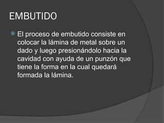 EMBUTIDO
 El proceso de embutido consiste en
colocar la lámina de metal sobre un
dado y luego presionándolo hacia la
cavidad con ayuda de un punzón que
tiene la forma en la cual quedará
formada la lámina.
 
