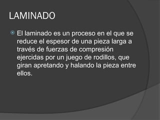 LAMINADO
 El laminado es un proceso en el que se
reduce el espesor de una pieza larga a
través de fuerzas de compresión
ejercidas por un juego de rodillos, que
giran apretando y halando la pieza entre
ellos.
 