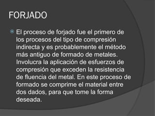FORJADO
 El proceso de forjado fue el primero de
los procesos del tipo de compresión
indirecta y es probablemente el método
más antiguo de formado de metales.
Involucra la aplicación de esfuerzos de
compresión que exceden la resistencia
de fluencia del metal. En este proceso de
formado se comprime el material entre
dos dados, para que tome la forma
deseada.
 