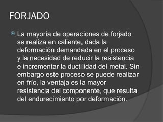FORJADO
 La mayoría de operaciones de forjado
se realiza en caliente, dada la
deformación demandada en el proceso
y la necesidad de reducir la resistencia
e incrementar la ductilidad del metal. Sin
embargo este proceso se puede realizar
en frío, la ventaja es la mayor
resistencia del componente, que resulta
del endurecimiento por deformación.
 