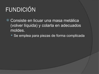 FUNDICIÓN
 Consiste en licuar una masa metálica
(volver líquida) y colarla en adecuados
moldes.
 Se emplea para piezas de forma complicada
 