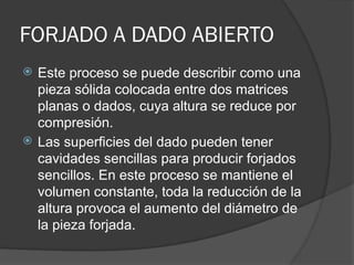 FORJADO A DADO ABIERTO
 Este proceso se puede describir como una
pieza sólida colocada entre dos matrices
planas o dados, cuya altura se reduce por
compresión.
 Las superficies del dado pueden tener
cavidades sencillas para producir forjados
sencillos. En este proceso se mantiene el
volumen constante, toda la reducción de la
altura provoca el aumento del diámetro de
la pieza forjada.
 