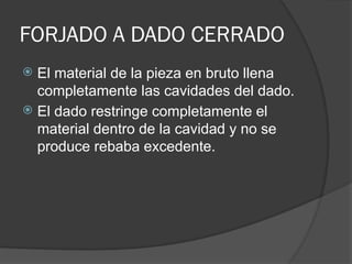 FORJADO A DADO CERRADO
 El material de la pieza en bruto llena
completamente las cavidades del dado.
 El dado restringe completamente el
material dentro de la cavidad y no se
produce rebaba excedente.
 
