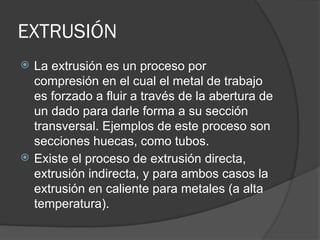 EXTRUSIÓN
 La extrusión es un proceso por
compresión en el cual el metal de trabajo
es forzado a fluir a través de la abertura de
un dado para darle forma a su sección
transversal. Ejemplos de este proceso son
secciones huecas, como tubos.
 Existe el proceso de extrusión directa,
extrusión indirecta, y para ambos casos la
extrusión en caliente para metales (a alta
temperatura).
 