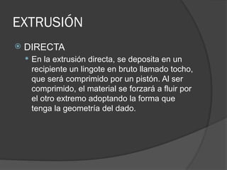 EXTRUSIÓN
 DIRECTA
 En la extrusión directa, se deposita en un
recipiente un lingote en bruto llamado tocho,
que será comprimido por un pistón. Al ser
comprimido, el material se forzará a fluir por
el otro extremo adoptando la forma que
tenga la geometría del dado.
 