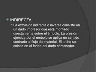  INDIRECTA
 La extrusión indirecta o inversa consiste en
un dado impresor que está montado
directamente sobre el émbolo. La presión
ejercida por el émbolo se aplica en sentido
contrario al flujo del material. El tocho se
coloca en el fondo del dado contenedor.
 