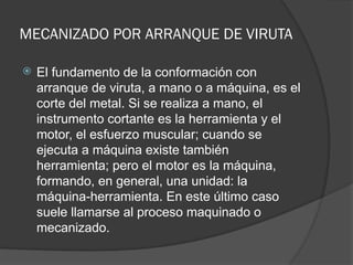 MECANIZADO POR ARRANQUE DE VIRUTA
 El fundamento de la conformación con
arranque de viruta, a mano o a máquina, es el
corte del metal. Si se realiza a mano, el
instrumento cortante es la herramienta y el
motor, el esfuerzo muscular; cuando se
ejecuta a máquina existe también
herramienta; pero el motor es la máquina,
formando, en general, una unidad: la
máquina-herramienta. En este último caso
suele llamarse al proceso maquinado o
mecanizado.
 