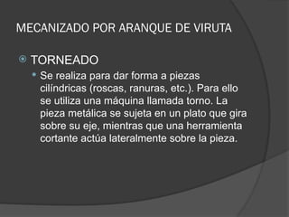 MECANIZADO POR ARANQUE DE VIRUTA
 TORNEADO
 Se realiza para dar forma a piezas
cilíndricas (roscas, ranuras, etc.). Para ello
se utiliza una máquina llamada torno. La
pieza metálica se sujeta en un plato que gira
sobre su eje, mientras que una herramienta
cortante actúa lateralmente sobre la pieza.
 