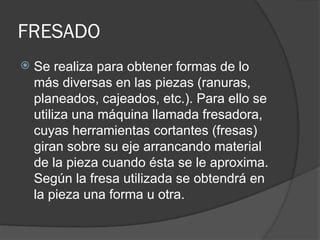 FRESADO
 Se realiza para obtener formas de lo
más diversas en las piezas (ranuras,
planeados, cajeados, etc.). Para ello se
utiliza una máquina llamada fresadora,
cuyas herramientas cortantes (fresas)
giran sobre su eje arrancando material
de la pieza cuando ésta se le aproxima.
Según la fresa utilizada se obtendrá en
la pieza una forma u otra.
 