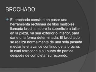 BROCHADO
 El brochado consiste en pasar una
herramienta rectilínea de filos múltiples,
llamada brocha, sobre la superficie a tallar
en la pieza, ya sea exterior o interior, para
darle una forma determinada. El brochado
se realiza normalmente de una sola pasada
mediante el avance continuo de la brocha,
la cual retrocede a su punto de partida
después de completar su recorrido.
 