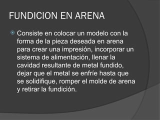 FUNDICION EN ARENA
 Consiste en colocar un modelo con la
forma de la pieza deseada en arena
para crear una impresión, incorporar un
sistema de alimentación, llenar la
cavidad resultante de metal fundido,
dejar que el metal se enfríe hasta que
se solidifique, romper el molde de arena
y retirar la fundición.
 