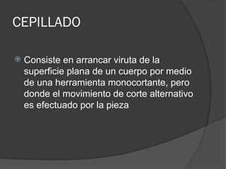 CEPILLADO
 Consiste en arrancar viruta de la
superficie plana de un cuerpo por medio
de una herramienta monocortante, pero
donde el movimiento de corte alternativo
es efectuado por la pieza
 