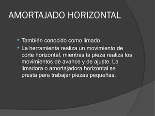 AMORTAJADO HORIZONTAL
 También conocido como limado
 La herramienta realiza un movimiento de
corte horizontal, mientras la pieza realiza los
movimientos de avance y de ajuste. La
limadora o amortajadora horizontal se
presta para trabajar piezas pequeñas.
 