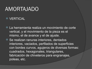 AMORTAJADO
 VERTICAL
 La herramienta realiza un movimiento de corte
vertical, y el movimiento de la pieza es el
mismo, el de avance y el de ajuste.
 Se realizan ranuras interiores, dentados
interiores, vaciados, perfilados de superficies
con bordes curvos, agujeros de diversas formas:
cuadrados, hexagonales, triangulares,
fabricación de chiveteros para engranajes,
poleas, etc.
 