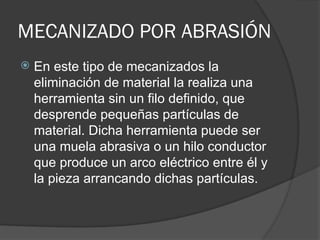 MECANIZADO POR ABRASIÓN
 En este tipo de mecanizados la
eliminación de material la realiza una
herramienta sin un filo definido, que
desprende pequeñas partículas de
material. Dicha herramienta puede ser
una muela abrasiva o un hilo conductor
que produce un arco eléctrico entre él y
la pieza arrancando dichas partículas.
 