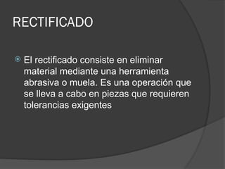 RECTIFICADO
 El rectificado consiste en eliminar
material mediante una herramienta
abrasiva o muela. Es una operación que
se lleva a cabo en piezas que requieren
tolerancias exigentes
 