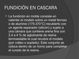 FUNDICIÓN EN CASCARA
 La fundición en molde consiste en
calentar el modelo sobre un metal ferroso
o de aluminio (175-370°C) recubierto con
un agente separador (silicón) y sujeto a
una cámara que contiene arena fina con
2,4 a 4 % de aglutinante de resina
termoestable la cual recubre el modelo
(por volteo o soplado). Este conjunto se
coloca dentro de un horno para completar
el curado de la resina.
 